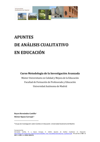 Formato de Cita:
Hernández Castilla, R. y Opazo Carvajal, H. (2010). Apuntes de Análisis Cualitativo en Educación.
http://www.uam.es/personal_pdi/stmaria/jmurillo/Met_Inves_Avan/Materiales/Apuntes_Cualitativo.pdf . Recuperado el DIA de
MES de AÑO a las HORA: MINUTO.
APUNTES
DE ANÁLISIS CUALITATIVO
EN EDUCACIÓN
Curso Metodología de la Investigación Avanzada
Máster Universitario en Calidad y Mejora de la Educación
Facultad de Formación de Profesorado y Educación
Universidad Autónoma de Madrid
Reyes Hernández Castilla1
Héctor Opazo Carvajal 1
1 Grupo de Investigación sobre Cambio en Educación. Universidad Autónoma de Madrid.
 