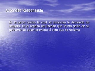 Autoridad Responsable


  Es la parte contra la cual se endereza la demanda de
  amparo. Es el órgano del Estado que forma parte de su
  gobierno de quien proviene el acto que se reclama
 