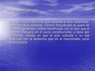 Tercero Perjudicado


  Es quien tiene interés en que subsista el acto reclamado.
  Dicho en otras palabras, Tercero Perjudicado es quien en
  términos generales resulta beneficiado con el acto que el
  quejoso impugna en el juicio constitucional, y tiene por
  lo mismo, interés en que el acto subsista y no sea
  destruido por la sentencia que en el mencionado juicio
  se pronuncie
 