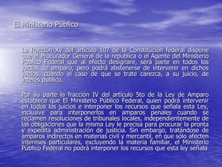El Ministerio Público


  La fracción XV del artículo 107 de la Constitución federal dispone
  que el Procurador General de la republica o el Agente del Ministerio
  Publico Federal que al efecto designare, será parte en todos los
  juicios de amparo, pero podrá abstenerse de intervenir en dichos
  juicios, cuando el caso de que se trate carezca, a su juicio, de
  interés publico.

  Por su parte la fracción IV del artículo 5to de la Ley de Amparo
  establece que El Ministerio Público Federal, quien podrá intervenir
  en todos los juicios e interponer los recursos que señala esta Ley,
  inclusive para interponerlos en amparos penales cuando se
  reclamen resoluciones de tribunales locales, independientemente de
  las obligaciones que la misma Ley le precisa para procurar la pronta
  y expedita administración de justicia. Sin embargo, tratándose de
  amparos indirectos en materias civil y mercantil, en que sólo afecten
  intereses particulares, excluyendo la materia familiar, el Ministerio
  Público Federal no podrá interponer los recursos que esta ley señala
 