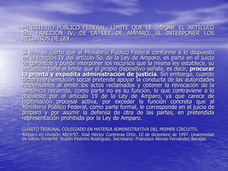 MINISTERIO PÚBLICO FEDERAL. LÍMITE QUE LE IMPONE EL ARTÍCULO
5o., FRACCIÓN IV, DE LA LEY DE AMPARO, AL INTERPONER LOS
RECURSOS DE LEY.

Si bien es cierto que el Ministerio Público Federal conforme a lo dispuesto
en la fracción IV del artículo 5o. de la Ley de Amparo, es parte en el juicio
de garantías y puede interponer los recursos que la misma ley establece, su
actuación tiene el límite que el propio dispositivo señala, es decir, procurar
la pronta y expedita administración de justicia. Sin embargo, cuando
dicha representación social pretende apoyar la conducta de las autoridades
responsables al emitir los actos reclamados y obtener la revocación de la
sentencia recurrida, como parte no es su función, lo que contraviene a lo
dispuesto por el artículo 19 de la Ley de Amparo, ya que carece de
legitimación procesal activa, por exceder la función concreta que al
Ministerio Público Federal, como parte formal, le corresponde en el juicio de
amparo y por asumir la defensa de otra de las partes, en pretendida
representación prohibida por la Ley de Amparo.
CUARTO TRIBUNAL COLEGIADO EN MATERIA ADMINISTRATIVA DEL PRIMER CIRCUITO.
Amparo en revisión 4824/97. José Héctor Contreras Ortiz. 10 de diciembre de 1997. Unanimidad
de votos. Ponente: Rubén Pedrero Rodríguez. Secretario: Francisco Alonso Fernández Barajas.
 