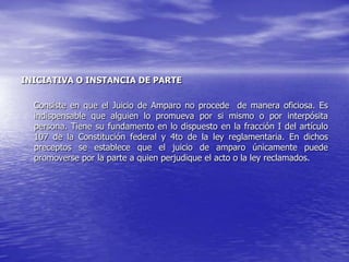 INICIATIVA O INSTANCIA DE PARTE

  Consiste en que el Juicio de Amparo no procede de manera oficiosa. Es
  indispensable que alguien lo promueva por si mismo o por interpósita
  persona. Tiene su fundamento en lo dispuesto en la fracción I del artículo
  107 de la Constitución federal y 4to de la ley reglamentaria. En dichos
  preceptos se establece que el juicio de amparo únicamente puede
  promoverse por la parte a quien perjudique el acto o la ley reclamados.
 