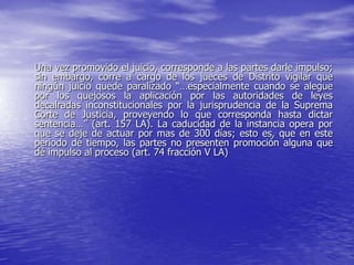 Una vez promovido el juicio, corresponde a las partes darle impulso;
sin embargo, corre a cargo de los jueces de Distrito vigilar que
ningún juicio quede paralizado “…especialmente cuando se alegue
por los quejosos la aplicación por las autoridades de leyes
decalradas inconstitucionales por la jurisprudencia de la Suprema
Corte de Justicia, proveyendo lo que corresponda hasta dictar
sentencia…” (art. 157 LA). La caducidad de la instancia opera por
que se deje de actuar por mas de 300 días; esto es, que en este
periodo de tiempo, las partes no presenten promoción alguna que
dé impulso al proceso (art. 74 fracción V LA)
 