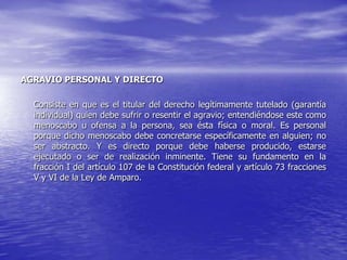 AGRAVIO PERSONAL Y DIRECTO

  Consiste en que es el titular del derecho legítimamente tutelado (garantía
  individual) quien debe sufrir o resentir el agravio; entendiéndose este como
  menoscabo u ofensa a la persona, sea ésta física o moral. Es personal
  porque dicho menoscabo debe concretarse específicamente en alguien; no
  ser abstracto. Y es directo porque debe haberse producido, estarse
  ejecutado o ser de realización inminente. Tiene su fundamento en la
  fracción I del artículo 107 de la Constitución federal y artículo 73 fracciones
  V y VI de la Ley de Amparo.
 