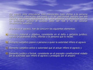 Por agravio debe entenderse todo menoscabo, toda ofensa a la persona
   física o moral; menoscabo que puede o no ser patrimonial, siempre que sea
   material, apreciable objetivamente. En otras palabras: La afectación que en
   su detrimento aduzca el quejoso debe ser real y no de carácter
   simplemente subjetivo

   Al inferirse el agravio, han de concurrir los siguientes elementos:

a) Elemento material u objetivo, consistente en el daño o perjuicio jurídico;
   agravio propiamente dicho, inferido a la persona que lo recibe.

b) Elemento subjetivo pasivo o persona a quien la autoridad infiere el agravio

c) Elemento subjetivo activo o autoridad que al actuar infiere el agravio y
d) Elemento jurídico o formal, consistente en el precepto constitucional violado
   por la autoridad que infiere el agravio y protegido por el amparo
 