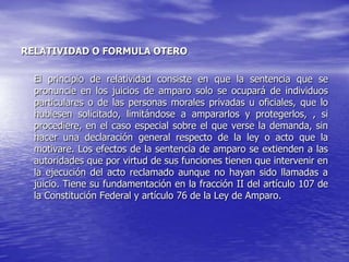 RELATIVIDAD O FORMULA OTERO

  El principio de relatividad consiste en que la sentencia que se
  pronuncie en los juicios de amparo solo se ocupará de individuos
  particulares o de las personas morales privadas u oficiales, que lo
  hubiesen solicitado, limitándose a ampararlos y protegerlos, , si
  procediere, en el caso especial sobre el que verse la demanda, sin
  hacer una declaración general respecto de la ley o acto que la
  motivare. Los efectos de la sentencia de amparo se extienden a las
  autoridades que por virtud de sus funciones tienen que intervenir en
  la ejecución del acto reclamado aunque no hayan sido llamadas a
  juicio. Tiene su fundamentación en la fracción II del artículo 107 de
  la Constitución Federal y artículo 76 de la Ley de Amparo.
 
