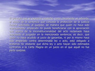 El principio que se examina constriñe, como claramente se advierte,
el efecto de la sentencia que conceda la protección de la justicia
federal solicitada, al quejoso, de manera que quién no haya sido
expresamente amparado no puede beneficiarse con la apreciación
que acerca de la inconstitucionalidad del acto reclamado haya
expresado el juzgador en la mencionada sentencia; es decir, que
quién no haya acudido al juicio de garantías, ni por lo mismo haya
sido amparado contra determinada ley o acto, está obligado a
acatarlos no obstante que dicha ley o acto hayan sido estimados
contrarios a la Carta Magna en un juicio en el que aquél no fue
parte quejosa.
 