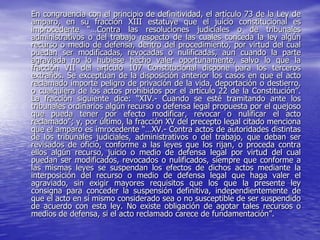 En congruencia con el principio de definitividad, el artículo 73 de la Ley de
amparo, en su fracción XIII estatuye que el juicio constitucional es
improcedente “…Contra las resoluciones judiciales o de tribunales
administrativos o del trabajo respecto de las cuales conceda la ley algún
recurso o medio de defensa, dentro del procedimiento, por virtud del cual
puedan ser modificadas, revocadas o nulificadas, aun cuando la parte
agraviada no lo hubiese hecho valer oportunamente, salvo lo que la
fracción VII del artículo 107 Constitucional dispone para los terceros
extraños. Se exceptúan de la disposición anterior los casos en que el acto
reclamado importe peligro de privación de la vida, deportación o destierro,
o cualquiera de los actos prohibidos por el artículo 22 de la Constitución”.
La fracción siguiente dice: “XIV.- Cuando se esté tramitando ante los
tribunales ordinarios algún recurso o defensa legal propuesta por el quejoso
que pueda tener por efecto modificar, revocar o nulificar el acto
reclamado”; y, por último, la fracción XV del precepto legal citado menciona
que el amparo es imrocedente “…XV.- Contra actos de autoridades distintas
de los tribunales judiciales, administrativos o del trabajo, que deban ser
revisados de oficio, conforme a las leyes que los rijan, o proceda contra
ellos algún recurso, juicio o medio de defensa legal por virtud del cual
puedan ser modificados, revocados o nulificados, siempre que conforme a
las mismas leyes se suspendan los efectos de dichos actos mediante la
interposición del recurso o medio de defensa legal que haga valer el
agraviado, sin exigir mayores requisitos que los que la presente ley
consigna para conceder la suspensión definitiva, independientemente de
que el acto en sí mismo considerado sea o no susceptible de ser suspendido
de acuerdo con esta ley. No existe obligación de agotar tales recursos o
medios de defensa, si el acto reclamado carece de fundamentación”.
 
