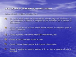 EXCEPCIONES AL PRINCIPIO DE DEFINITIVIDAD

No hay obligación de agotar recurso alguno:

A)    En materia penal, cuando el acto reclamado importe peligro de privación de la
      vida, deportación o destierro o cualquiera de los prohibidos por el artículo 22
      Constitucional.

B)    Cuando se reclame un auto de formal prisión tampoco es necesario agotar el
      recurso de apelación.

C)    Cuando el quejoso no haya sido emplazado legalmente a juicio.

D)    Cuando se trate de persona extraña al juicio.

E)    Cuando el acto reclamado carece de la debida fundamentación.

F)    Cuando el quejoso se propone reclamar la ley en que se sustenta el acto de
      autoridad.
 