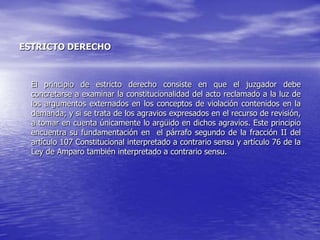ESTRICTO DERECHO



  El principio de estricto derecho consiste en que el juzgador debe
  concretarse a examinar la constitucionalidad del acto reclamado a la luz de
  los argumentos externados en los conceptos de violación contenidos en la
  demanda; y si se trata de los agravios expresados en el recurso de revisión,
  a tomar en cuenta únicamente lo argüido en dichos agravios. Este principio
  encuentra su fundamentación en el párrafo segundo de la fracción II del
  artículo 107 Constitucional interpretado a contrario sensu y artículo 76 de la
  Ley de Amparo también interpretado a contrario sensu.
 