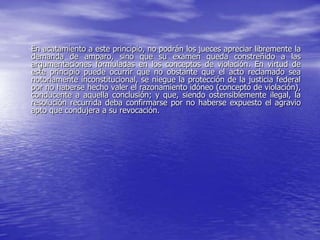 En acatamiento a este principio, no podrán los jueces apreciar libremente la
demanda de amparo, sino que su examen queda constreñido a las
argumentaciones formuladas en los conceptos de violación. En virtud de
este principio puede ocurrir que no obstante que el acto reclamado sea
notoriamente inconstitucional, se niegue la protección de la justicia federal
por no haberse hecho valer el razonamiento idóneo (concepto de violación),
conducente a aquella conclusión; y que, siendo ostensiblemente ilegal, la
resolución recurrida deba confirmarse por no haberse expuesto el agravio
apto que condujera a su revocación.
 