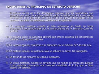 EXCEPCIONES AL PRINCIPIO DE ESTRICTO DERECHO

   El artículo 76 bis de la ley de amparo estatuye que las autoridades que
   conozcan del juicio de amparo deberán suplir la deficiencia de los conceptos
   de violación de la demanda, así como la de los agravios formulados en los
   recursos que esta ley establece, conforme a lo siguiente:

A) En cualquier materia, cuando el acto reclamado se funde en leyes
   declaradas inconstitucionales por la jurisprudencia de la Suprema Corte de
   Justicia.

B) En materia penal, la suplencia operará aun ante la ausencia de conceptos de
   violación o de agravios del reo.

C) En materia agraria, conforme a lo dispuesto por el artículo 227 de esta Ley.

D) En materia laboral, la suplencia sólo se aplicará en favor del trabajador.

E) En favor de los menores de edad o incapaces.

F) En otras materias, cuando se advierta que ha habido en contra del quejoso
   o del particular recurrente una violación manifiesta de la ley que lo haya
   dejado sin defensa.
 