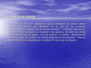 SUPLENCIA DEL ERROR

  La suplencia del error consiste en que los tribunales de amparo deben
  corregir los errores que advierten en la cita de los preceptos
  constitucionales o legales que se estimen violados “…y prodran examinar en
  su conjunto los conceptos de violación y los agravios, así como los demas
  razonamientos de las partes, a fin de resolver la cuestión efectivamente
  planteada, pero sin cambiar los hechos expuestos en la demanda”. Tiene su
  fundamento en lo dispuesto por el artículo 79 de la Ley de Amparo
 