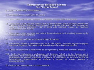 Improcedencias del juicio de amparo
                                      (art. 73 Ley de Amparo)
EL JUICIO DE AMPARO ES IMPROCEDENTE:

I.- Contra actos de la Suprema Corte de Justicia;

II.- Contra resoluciones dictadas en los juicios de amparo o en ejecución de las mismas;

III.- Contra leyes o actos que sean materia de otro juicio de amparo que se encuentre pendiente de
     resolución, ya sea en primera o única instancia, o en revisión, promovido por el mismo quejoso,
     contra las mismas autoridades y por el propio acto reclamado, aunque las violaciones
     constitucionales sean diversas;

IV.- Contra leyes o actos que hayan sido materia de una ejecutoria en otro juicio de amparo, en los
     términos de la fracción anterior;

V.- Contra actos que no afecten los intereses jurídicos del quejoso

VI.- Contra leyes, tratados y reglamentos que, por su sola vigencia, no causen perjuicio al quejoso,
     sino que se necesite un acto posterior de aplicación para que se origine tal perjuicio;

VII.- Contra las resoluciones o declaraciones de los organismos y autoridades en materia electoral;

VIII.- Contra las resoluciones o declaraciones del Congreso Federal o de las Cámaras que lo
     constituyen, de las Legislaturas de los Estados o de sus respectivas Comisiones o Diputaciones
     Permanentes, en elección, suspensión o remoción de funcionarios, en los casos en que las
     Constituciones correspondientes les confieran la facultad de resolver soberana o
     discrecionalmente;

IX.- Contra actos consumados de un modo irreparable;
 