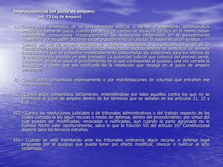 Improcedencias del juicio de amparo:
            (art. 73 Ley de Amparo)

X.- Contra actos emanados de un procedimiento judicial, o de un procedimiento administrativo
    seguido en forma de juicio, cuando por virtud de cambio de situación jurídica en el mismo deban
    considerarse consumadas irreparablemente las violaciones reclamadas en el procedimiento
    respectivo, por no poder decidirse en tal procedimiento sin afectar la nueva situación jurídica.
    Cuando por vía de amparo indirecto se reclamen violaciones a los artículos 19 o 20 de la
    Constitución Política de los Estados Unidos Mexicanos, exclusivamente la sentencia de primera
    instancia hará que se considere irreparablemente consumadas las violaciones para los efectos de
    la improcedencia prevista en este precepto. La autoridad judicial que conozca del proceso penal,
    suspenderá en estos casos el procedimiento en lo que corresponda al quejoso, una vez cerrada la
    instrucción y hasta que sea notificada de la resolución que recaiga en el juicio de amparo
    pendiente;

XI.- Contra actos consentidos expresamente o por manifestaciones de voluntad que entrañen ese
     consentimiento;

XII.- Contra actos consentidos tácitamente, entendiéndose por tales aquellos contra los que no se
     promueva el juicio de amparo dentro de los términos que se señalan en los artículos 21, 22 y
     218…

XIII.- Contra las resoluciones judiciales o de tribunales administrativos o del trabajo respecto de las
     cuales conceda la ley algún recurso o medio de defensa, dentro del procedimiento, por virtud del
     cual puedan ser modificadas, revocadas o nulificadas, aun cuando la parte agraviada no lo
     hubiese hecho valer oportunamente, salvo lo que la fracción VII del artículo 107 Constitucional
     dispone para los terceros extraños.

XIV.- Cuando se esté tramitando ante los tribunales ordinarios algún recurso o defensa legal
    propuesta por el quejoso que pueda tener por efecto modificar, revocar o nulificar el acto
    reclamado;
 