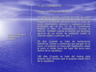 15 días (regla general)

                   30 días (leyes autoaplicativas)

                   En cualquier tiempo (cuando se trate de actos
                   que importen peligro de privación de la vida,
                   ataques a la libertad personal dentro o fuera de
                   juicio, deportación, destierro o cualquiera de los
                   prohibidos por el art. 22 de la Constitución
                   federal; o bien, la incorporación forzosa al
                   ejercito. También cuando se afecten los derechos
Oportunidad para   agrarios de un núcleo de población sujeto al
presentar el       régimen ejidal o comunal, arts. )
Amparo
                   90 días (cuando se trate de resoluciones
                   definitivas, laudos o sentencias que pongan fin al
                   juicio y el quejoso no haya sido legalmente citado
                   al juicio si reside fuera del lugar del juicio pero
                   dentro de la republica).

                   180 días (Cuando se trate del mismo caso
                   anterior pero siempre que el quejoso resida fuera
                   de la republica).
 