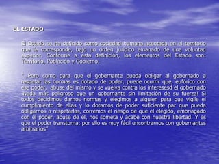 EL ESTADO

  El Estado se ha definido como sociedad humana asentada en el territorio
  que le corresponde, bajo un orden jurídico emanado de una voluntad
  superior. Conforme a esta definición, los elementos del Estado son:
  Territorio, Población y Gobierno.

  “…Pero como para que el gobernante pueda obligar al gobernado a
  respetar las normas es dotado de poder, puede ocurrir que, eufórico con
  ese poder, abuse del mismo y se vuelva contra los interesesd el gobernado
  ¡Nada más peligroso que un gobernante sin limitación de su fuerza! Si
  todos decidimos darnos normas y elegimos a alguien para que vigile el
  cumplimiento de ellas y lo dotamos de poder suficiente par que pueda
  obligarnos a respetarlas, corremos el riesgo de que el elegido, embriagado
  con el poder, abuse de él, nos someta y acabe con nuestra libertad. Y es
  que el poder transtorna; por ello es muy fácil encontrarnos con gobernantes
  arbitrarios”
 