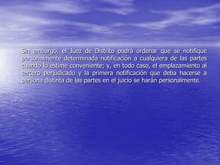 Sin embargo, el Juez de Distrito podrá ordenar que se notifique
personalmente determinada notificación a cualquiera de las partes
cuando lo estime conveniente; y, en todo caso, el emplazamiento al
tercero perjudicado y la primera notificación que deba hacerse a
persona distinta de las partes en el juicio se harán personalmente.
 