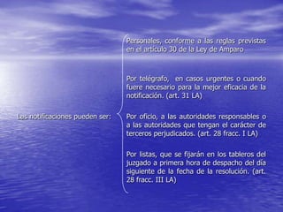 Personales, conforme a las reglas previstas
                                 en el artículo 30 de la Ley de Amparo



                                 Por telégrafo, en casos urgentes o cuando
                                 fuere necesario para la mejor eficacia de la
                                 notificación. (art. 31 LA)

Las notificaciones pueden ser:   Por oficio, a las autoridades responsables o
                                 a las autoridades que tengan el carácter de
                                 terceros perjudicados. (art. 28 fracc. I LA)

                                 Por listas, que se fijarán en los tableros del
                                 juzgado a primera hora de despacho del día
                                 siguiente de la fecha de la resolución. (art.
                                 28 fracc. III LA)
 