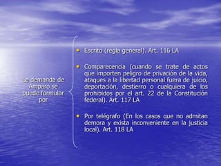 • Escrito (regla general). Art. 116 LA

                 • Comparecencia (cuando se trate de actos
                    que importen peligro de privación de la vida,
La demanda de       ataques a la libertad personal fuera de juicio,
  Amparo se         deportación, destierro o cualquiera de los
puede formular      prohibidos por el art. 22 de la Constitución
     por            federal). Art. 117 LA

                 • Por telégrafo (En los casos que no admitan
                    demora y exista inconveniente en la justicia
                    local). Art. 118 LA
 