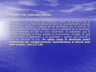 DEMANDA POR COMPARECENCIA

  Cuando se trate de actos que importen peligro de privación de la
  vida, ataques a la libertad personal fuera de procedimiento judicial,
  deportación, destierro o alguno de los prohibidos por el artículo 22
  de la Constitución Federal, bastará, para la admisión de la demanda,
  que se exprese en ella el acto reclamado; la autoridad que lo
  hubiese ordenado, si fuere posible al promovente; el lugar en que
  se encuentre el agraviado, y la autoridad o agente que ejecute o
  trate de ejecutar el acto. En estos casos la demanda podrá
  formularse por comparecencia, levantándose al efecto acta
  ante el juez. (art.117 LA)
 