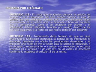 DEMANDA POR TELÉGRAFO

  ARTICULO 118.- En casos que no admitan demora, la petición del
  amparo y de la suspensión del acto pueden hacerse al juez de
  Distrito aun por telégrafo, siempre que el actor encuentre algún
  inconveniente en la justicia local. La demanda cubrirá los requisitos
  que le corresponda, como si se entablare por escrito, y el
  peticionario deberá ratificarla, también por escrito, dentro de los
  tres días siguientes a la fecha en que hizo la petición por telégrafo.

  ARTICULO 119.- Transcurrido dicho término sin que se haya
  presentado la ratificación expresada, se tendrá por no interpuesta la
  demanda; quedarán sin efecto las providencias decretadas y se
  impondrá una multa de tres a treinta días de salario al interesado, a
  su abogado o representante, o a ambos, con excepción de los casos
  previstos en el artículo 17 de esta ley, en los cuales se procederá
  conforme lo establece el artículo 18 de la misma.
 