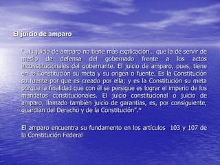 El juicio de amparo

  “…El juicio de amparo no tiene más explicación… que la de servir de
  medio de defensa del gobernado frente a los actos
  inconstitucionales del gobernante. El juicio de amparo, pues, tiene
  en la Constitución su meta y su origen o fuente. Es la Constitución
  su fuente por que es creado por ella; y es la Constitución su meta
  porque la finalidad que con él se persigue es lograr el imperio de los
  mandatos constitucionales. El juicio constitucional o juicio de
  amparo, llamado también juicio de garantías, es, por consiguiente,
  guardian del Derecho y de la Constitución”.*

  El amparo encuentra su fundamento en los artículos 103 y 107 de
  la Constitución Federal
 