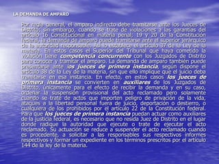 LA DEMANDA DE AMPARO

  Por regla general, el amparo indirecto debe tramitarse ante los Jueces de
  Distrito; sin embargo, cuando se trate de violaciones a las garantías del
  artículo 16 Constitucional en materia penal; 19 y 20 de la Constitución
  federal, la demanda de amparo puede tramitarse ante el superior jerárquico
  de la autoridad responsable. Así lo establece el artículo 37 de la Ley de la
  materia. En estos casos el Superior del Tribunal que haya cometido la
  violación tiene competencia concurrente con los Juzgados de Distrito
  para conocer y tramitar el amparo. La demanda de amparo también puede
  presentarse ante los jueces de primera instancia, según dispone el
  artículo 38 de la Ley de la materia, sin que ello implique que el juicio deba
  tramitarse en esa instancia. En efecto, en estos casos los jueces de
  primera instancia se convierten en auxiliares de los Juzgados de
  Distrito, únicamente para el efecto de recibir la demanda y en su caso,
  ordenar la suspensión provisional del acto reclamado pero solamente
  cuando se trate de actos que importen peligro de privación de la vida,
  ataques a la libertad personal fuera de juicio, deportación o destierro, o
  cualquiera de los prohibidos por el artículo 22 de la Constitución federal.
  Para que los jueces de primera instancia puedan actuar como auxiliares
  de la justicia federal, es necesario que no resida Juez de Distrito en el lugar
  donde radique la autoridad que ejecute o trate de ejecutar el acto
  reclamado. Su actuación se reduce a suspender el acto reclamado cuando
  es procedente, a solicitar a las responsables sus respectivos informes
  respectivos y formar un expediente en los términos prescritos por el artículo
  144 de la ley de la materia.
 