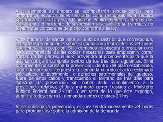 A la demanda de amparo se acompañarán sendas copias para
emplazar a las autoridades señaladas como responsables, al tercero
perjudicado si lo hay y al Ministerio Público Federal; además dos
copias para el incidente de suspensión si se solicitó su tramite y no
tuviera que concederse de plano conforme a la ley.

Presentada la demanda ante el Juez de Distrito que corresponda,
éste debe pronunciarse sobre su admisión dentro de las 24 horas
siguientes a la recepción. Si la demanda es obscura o irregular o no
está acompañada de las copias necesarias para emplazar y correr
traslado a las partes, el Juez prevendrá al promovente para que la
aclare, corrija o complete dentro de los tres días siguientes. Si el
promovente no subsana la prevención, dentro del plazo establecido,
se tendrá por no interpuesta la demanda cuando el acto reclamado
solo afecte el patrimonio o derechos patrimoniales del quejoso,
fuera de estos casos y transcurrido el termino de tres días para
subsanar la prevención sin haber dado cumplimiento a la
providencia relativa, el Juez mandará correr traslado al Ministerio
Publico Federal por 24 hrs. Y en vista de lo que éste exponga,
admitirá o desechará la demanda dentro de otras 24 hrs.

Si se subsana la prevención, el juez tendrá nuevamente 24 horas
para pronunciarse sobre la admisión de la demanda.
 