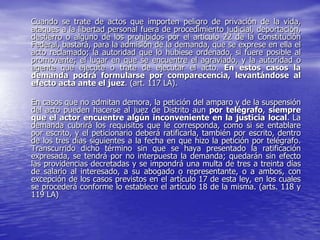 Cuando se trate de actos que importen peligro de privación de la vida,
ataques a la libertad personal fuera de procedimiento judicial, deportación,
destierro o alguno de los prohibidos por el artículo 22 de la Constitución
Federal, bastará, para la admisión de la demanda, que se exprese en ella el
acto reclamado; la autoridad que lo hubiese ordenado, si fuere posible al
promovente; el lugar en que se encuentre el agraviado, y la autoridad o
agente que ejecute o trate de ejecutar el acto. En estos casos la
demanda podrá formularse por comparecencia, levantándose al
efecto acta ante el juez. (art. 117 LA).

En casos que no admitan demora, la petición del amparo y de la suspensión
del acto pueden hacerse al juez de Distrito aun por telégrafo, siempre
que el actor encuentre algún inconveniente en la justicia local. La
demanda cubrirá los requisitos que le corresponda, como si se entablare
por escrito, y el peticionario deberá ratificarla, también por escrito, dentro
de los tres días siguientes a la fecha en que hizo la petición por telégrafo.
Transcurrido dicho término sin que se haya presentado la ratificación
expresada, se tendrá por no interpuesta la demanda; quedarán sin efecto
las providencias decretadas y se impondrá una multa de tres a treinta días
de salario al interesado, a su abogado o representante, o a ambos, con
excepción de los casos previstos en el artículo 17 de esta ley, en los cuales
se procederá conforme lo establece el artículo 18 de la misma. (arts. 118 y
119 LA)
 