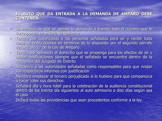 EL AUTO QUE DA ENTRADA A LA DEMANDA DE AMPARO DEBE
    CONTENER:

- La mención de que se admite la demanda a tramite bajo el número que le
    corresponda en el libro de gobierno
-   Tendrá por autorizadas a las personas señaladas para oír y recibir toda
    clase de notificaciones en términos de lo dispuesto por el segundo párrafo
    del artículo 27 de la Ley de Amparo
-   Tendrá por señalado el domicilio que se proponga para los efectos de oír y
    recibir notificaciones siempre que el señalado se encuentre dentro de la
    residencia del Juzgado de Distrito
-   Requerirá a las autoridades señaladas como responsables para que rindan
    sus respectivos informes con justificación
-   Mandará emplazar al tercero perjudicado si lo hubiere para que comparezca
    a hacer valer sus derechos
-   Señalará día y hora hábil para la celebración de la audiencia constitucional
    dentro de los treinta día siguientes al auto admisorio o diez días según sea
    el caso
-   Dictará todas las providencias que sean procedentes conforme a la ley
 