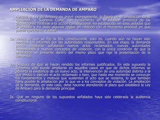 AMPLIACIÓN DE LA DEMANDA DE AMPARO
   Aunque la Ley de Amparo no prevé expresamente, la figura de la ampliación de la
   demanda, la Suprema Corte, con fundamento en la relación armónica de las
   disposiciones relativas a la acción constitucional, ha establecido, en tesis aisladas que
   sí procede y ha dado algunas reglas en relación con el momento procesal en que
   puede ejercitarse, a saber:

1a. Antes de que se fije la litis constitucional, esto es, cuando aún no hayan sido
    rendidos los informes por las autoridades responsables. En esa etapa, la demanda
    puede ampliarse señalando nuevos actos reclamados, nuevas autoridades
    responsables y nuevos conceptos de violación, con la única condición de que la
    ampliación se presente dentro del mismo plazo que rige la presentación de la
    demanda;

2a. Después de que se hayan rendido los informes justificados. En este supuesto la
    demanda sólo puede ampliarse en aquellos casos en que de dichos informes se
    advierta la existencia de un nuevo acto, la intervención de una autoridad distinta a la
    que emitió o ejecutó el acto reclamado o bien, que hasta ese momento se conozcan
    los fundamentos y motivos que sustenten el acto que se reclama, lo que también
    haría posible la ampliación por lo que ve a los conceptos de violación. La ampliación
    de la demanda, en este caso, debe hacerse atendiendo al plazo que establece la Ley
    de Amparo para la demanda principal.

3a. Que en ninguno de los supuestos señalados haya sido celebrada la audiencia
   constitucional.
 