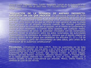 Novena Epoca Instancia: Pleno Fuente: Semanario Judicial de la Federación y su
Gaceta Tomo: XVIII, Julio de 2003 Tesis: P./J. 15/2003 Página: 12 Materia: Común
Jurisprudencia.

“AMPLIACIÓN DE LA DEMANDA DE AMPARO INDIRECTO.
SUPUESTOS EN LOS QUE PROCEDE. La estructura procesal de dicha
ampliación, que es indispensable en el juicio de garantías, se funda en el
artículo 17 constitucional y debe adecuarse a los principios fundamentales
que rigen dicho juicio, de los que se infiere la regla general de que la citada
figura procede en el amparo indirecto cuando del informe justificado
aparezcan datos no conocidos por el quejoso, en el mismo se fundamente o
motive el acto reclamado, o cuando dicho quejoso, por cualquier medio,
tenga conocimiento de actos de autoridad vinculados con los reclamados,
pudiendo recaer la ampliación sobre los actos reclamados, las autoridades
responsables o los conceptos de violación, siempre que el escrito relativo se
presente dentro de los plazos que establecen los artículos 21, 22 y 218 de
la Ley de Amparo a partir del conocimiento de tales datos, pero antes de la
celebración de la audiencia constitucional”.

Precedentes. Contradicción de tesis 2/99-PL. Entre las sustentadas por las Salas
Primera, Segunda y Auxiliar, por una parte, y por la otra, la Cuarta Sala, todas de la
anterior integración de la Suprema Corte de Justicia de la Nación. 3 de junio de 2003.
Unanimidad de diez votos. Ausente: Olga Sánchez Cordero de García Villegas.
Ponente: Juan Díaz Romero. Secretario: Alejandro Sánchez López. El Tribunal Pleno,
en su sesión privada celebrada hoy veintitrés de junio en curso, aprobó, con el
número 15/2003, la tesis jurisprudencial que antecede. México, Distrito Federal, a
veintitrés de junio de dos mil tres.
 