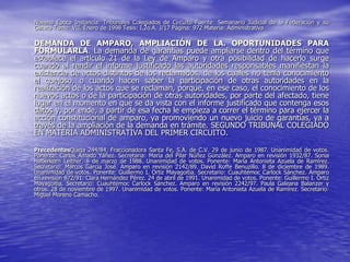 Novena Epoca Instancia: Tribunales Colegiados de Circuito Fuente: Semanario Judicial de la Federación y su
Gaceta Tomo: VII, Enero de 1998 Tesis: I.2o.A. J/17 Página: 972 Materia: Administrativa

DEMANDA DE AMPARO, AMPLIACIÓN DE LA. OPORTUNIDADES PARA
FORMULARLA. La demanda de garantías puede ampliarse dentro del término que
establece el artículo 21 de la Ley de Amparo y otra posibilidad de hacerlo surge
cuando al rendir el informe justificado las autoridades responsables manifiestan la
existencia de actos distintos de los reclamados, de los cuales no tenía conocimiento
el quejoso, o cuando hacen saber la participación de otras autoridades en la
realización de los actos que se reclaman, porque, en ese caso, el conocimiento de los
nuevos actos o de la participación de otras autoridades, por parte del afectado, tiene
lugar en el momento en que se da vista con el informe justificado que contenga esos
datos y, por ende, a partir de esa fecha le empieza a correr el término para ejercer la
acción constitucional de amparo, ya promoviendo un nuevo juicio de garantías, ya a
través de la ampliación de la demanda en trámite. SEGUNDO TRIBUNAL COLEGIADO
EN MATERIA ADMINISTRATIVA DEL PRIMER CIRCUITO.

PrecedentesQueja 244/84. Fraccionadora Santa Fe, S.A. de C.V. 29 de junio de 1987. Unanimidad de votos.
Ponente: Carlos Amado Yáñez. Secretaria: María del Pilar Núñez González. Amparo en revisión 1932/87. Sonia
Haberkorn Leitner. 8 de marzo de 1988. Unanimidad de votos. Ponente: María Antonieta Azuela de Ramírez.
Secretario: Marcos García José. Amparo en revisión 2142/89. David Roffe Benuzillo. 8 de diciembre de 1989.
Unanimidad de votos. Ponente: Guillermo I. Ortiz Mayagoitia. Secretario: Cuauhtémoc Carlock Sánchez. Amparo
en revisión 872/91. Clara Hernández Pérez. 24 de abril de 1991. Unanimidad de votos. Ponente: Guillermo I. Ortiz
Mayagoitia. Secretario: Cuauhtémoc Carlock Sánchez. Amparo en revisión 2242/97. Paula Galeana Balanzer y
otros. 28 de noviembre de 1997. Unanimidad de votos. Ponente: María Antonieta Azuela de Ramírez. Secretario:
Miguel Moreno Camacho.
 