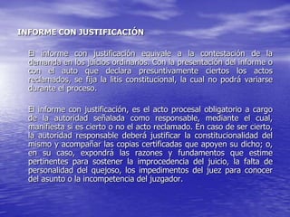 INFORME CON JUSTIFICACIÓN

  El informe con justificación equivale a la contestación de la
  demanda en los juicios ordinarios. Con la presentación del informe o
  con el auto que declara presuntivamente ciertos los actos
  reclamados, se fija la litis constitucional, la cual no podrá variarse
  durante el proceso.

  El informe con justificación, es el acto procesal obligatorio a cargo
  de la autoridad señalada como responsable, mediante el cual,
  manifiesta si es cierto o no el acto reclamado. En caso de ser cierto,
  la autoridad responsable deberá justificar la constitucionalidad del
  mismo y acompañar las copias certificadas que apoyen su dicho; o,
  en su caso, expondrá las razones y fundamentos que estime
  pertinentes para sostener la improcedencia del juicio, la falta de
  personalidad del quejoso, los impedimentos del juez para conocer
  del asunto o la incompetencia del juzgador.
 