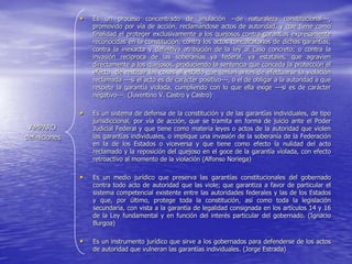 •   Es un proceso concentrado de anulación --de naturaleza constitucional---,
                   promovido por vía de acción, reclamándose actos de autoridad, y que tiene como
                   finalidad el proteger exclusivamente a los quejosos contra garantías expresamente
                   reconocidas en la constitución, contra los actos conculcatorios de dichas garantías;
                   contra la inexacta y definitiva atribución de la ley al caso concreto; o contra la
                   invasión reciproca de las soberanías ya federal, ya estatales, que agravien
                   directamente a los quejosos, produciendo la sentencia que conceda la protección el
                   efecto de restituir las cosas al estado que tenían antes de efectuarse la violación
                   reclamada ---si el acto es de carácter positivo---, o el de obligar a la autoridad a que
                   respete la garantía violada, cumpliendo con lo que ella exige ---si es de carácter
                   negativo---. (Juventino V. Castro y Castro)

               •   Es un sistema de defensa de la constitución y de las garantías individuales, de tipo
                   jurisdiccional, por vía de acción, que se tramita en forma de juicio ante el Poder
 AMPARO            Judicial Federal y que tiene como materia leyes o actos de la autoridad que violen
definiciones       las garantías individuales, o implique una invasión de la soberanía de la Federación
                   en la de los Estados o viceversa y que tiene como efecto la nulidad del acto
                   reclamado y la reposición del quejoso en el goce de la garantía violada, con efecto
                   retroactivo al momento de la violación (Alfonso Noriega)

               •   Es un medio jurídico que preserva las garantías constitucionales del gobernado
                   contra todo acto de autoridad que las viole; que garantiza a favor de particular el
                   sistema competencial existente entre las autoridades federales y las de los Estados
                   y que, por último, protege toda la constitución, así como toda la legislación
                   secundaria, con vista a la garantía de legalidad consignada en los artículos 14 y 16
                   de la Ley fundamental y en función del interés particular del gobernado. (Ignacio
                   Burgoa)

               •   Es un instrumento jurídico que sirve a los gobernados para defenderse de los actos
                   de autoridad que vulneran las garantías individuales. (Jorge Estrada)
 