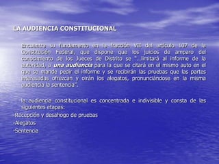 LA AUDIENCIA CONSTITUCIONAL

   Encuentra su fundamento en la fracción VII del artículo 107 de la
   Constitución Federal, que dispone que los juicios de amparo del
   conocimiento de los Jueces de Distrito se “…limitará al informe de la
   autoridad, a una audiencia para la que se citará en el mismo auto en el
   que se mande pedir el informe y se recibirán las pruebas que las partes
   interesadas ofrezcan y oirán los alegatos, pronunciándose en la misma
   audiencia la sentencia”.

    la audiencia constitucional es concentrada e indivisible y consta de las
    siguientes etapas:
-Recepción y desahogo de pruebas
-Alegatos
-Sentencia
 