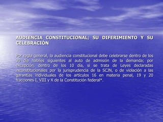 AUDIENCIA CONSTITUCIONAL; SU DIFERIMIENTO Y SU
CELEBRACIÓN

Por regla general, la audiencia constitucional debe celebrarse dentro de los
30 día hábiles siguientes al auto de admisión de la demanda; por
excepción, dentro de los 10 día, si se trata de Leyes declaradas
inconstitucionales por la jurisprudencia de la SCJN, o de violación a las
garantías individuales de los artículos 16 en materia penal, 19 y 20
fracciones I, VIII y X de la Constitución federal*.
 