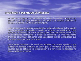 RECEPCIÓN Y DESAHOGO DE PRUEBAS

  En materia de amparo son admisibles toda clase de pruebas, excepto la de
  posición y las que sean contrarias a la moral o al derecho conforme lo
  dispone el artículo 150 de la Ley de Amparo.

  cabe precisar que la prueba confesional no está prohibida por la ley, puesto
  que la autoridad responsable al rendir su informe con justificación, hace
  confesión de hechos que le son propios, pues tiene que admitir el acto que
  le es atribuido (confesión) o negar su existencia. Lo verdaderamente
  prohibido es formular posiciones a las autoridades con las formalidades que
  se exigen para esta clase de prueba.

  Las pruebas contrarias a la moral son aquellas que causan oprobio o que
  ofenden la dignidad humana en tanto que las contrarias al derecho son
  aquellas que se obtienen en contravención a la ley o que su desahogo no
  esta previsto en la norma.
 