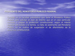 PEDIMENTO DEL MINISTERIO PUBLICO FEDERAL

  Consiste en la facultad potestativa que tiene el Ministerio Público
  Federal para solicitar al Juez de Distrito que en el caso particular
  conceda o niegue la protección constitucional; según el interés
  superior del Estado y la familia. La falta de pedimento del Ministerio
  Publico no es motivo de suspensión ni de diferimiento de la
  audiencia constitucional.
 