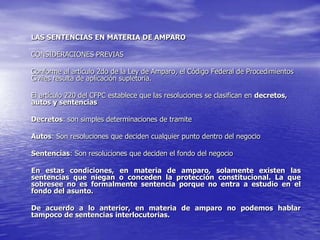 LAS SENTENCIAS EN MATERIA DE AMPARO

CONSIDERACIONES PREVIAS

Conforme al artículo 2do de la Ley de Amparo, el Código Federal de Procedimientos
Civiles resulta de aplicación supletoria.

El artículo 220 del CFPC establece que las resoluciones se clasifican en decretos,
autos y sentencias

Decretos: son simples determinaciones de tramite

Autos: Son resoluciones que deciden cualquier punto dentro del negocio

Sentencias: Son resoluciones que deciden el fondo del negocio

En estas condiciones, en materia de amparo, solamente existen las
sentencias que niegan o conceden la protección constitucional. La que
sobresee no es formalmente sentencia porque no entra a estudio en el
fondo del asunto.

De acuerdo a lo anterior, en materia de amparo no podemos hablar
tampoco de sentencias interlocutorias.
 