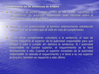 Cumplimiento de las sentencias de Amparo

• En principio se deben cumplir dentro de las 24 hrs. siguientes al
  requerimiento (la autoridad responsable debe informar sobre el
  cumplimiento que se dé al fallo)

• Puede ser con posterioridad al termino anteriormente establecido
  siempre que se acredite que se está en vías de cumplimiento

• De no darse cumplimiento voluntario a la sentencia, el Juez de
  Distrito requerirá al superior de la autoridad responsable para que
  obligue a esta a cumplir sin demora la sentencia. Si l autoridad
  responsable no tuviere superior, el requerimiento se le hará
  directamente a ella. Cuando el superior inmediato de la autoridad
  responsable no atienda el requerimiento y si tiene a su vez superior
  jerárquico, también se requerirá a este último
 