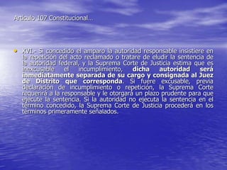 Artículo 107 Constitucional…




• XVI.- Si concedido el amparo la autoridad responsable insistiere en
  la repetición del acto reclamado o tratare de eludir la sentencia de
  la autoridad federal, y la Suprema Corte de Justicia estima que es
  inexcusable     el   incumplimiento,    dicha    autoridad     será
  inmediatamente separada de su cargo y consignada al Juez
  de Distrito que corresponda. Si fuere excusable, previa
  declaración de incumplimiento o repetición, la Suprema Corte
  requerirá a la responsable y le otorgará un plazo prudente para que
  ejecute la sentencia. Si la autoridad no ejecuta la sentencia en el
  término concedido, la Suprema Corte de Justicia procederá en los
  términos primeramente señalados.
 