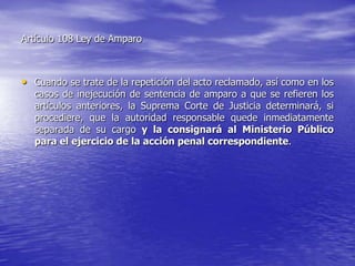 Artículo 108 Ley de Amparo



• Cuando se trate de la repetición del acto reclamado, así como en los
  casos de inejecución de sentencia de amparo a que se refieren los
  artículos anteriores, la Suprema Corte de Justicia determinará, si
  procediere, que la autoridad responsable quede inmediatamente
  separada de su cargo y la consignará al Ministerio Público
  para el ejercicio de la acción penal correspondiente.
 