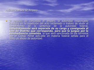 Artículo 208 Ley de Amparo



• Si después de concedido el amparo, la autoridad responsable
  insistiere en la repetición del acto reclamado o tratare de eludir el
  cumplimiento de la sentencia de la autoridad federal,
  inmediatamente será separada de su cargo y consignada al
  juez de Distrito que corresponda, para que la juzgue por la
  desobediencia cometida, la que será sancionada en los términos
  que el Código Penal aplicable en materia federal señala para el
  delito de abuso de autoridad.
 