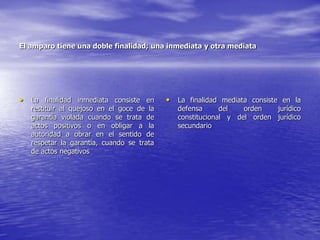 El amparo tiene una doble finalidad; una inmediata y otra mediata




• La finalidad inmediata consiste en       • La finalidad mediata consiste en la
   restituir al quejoso en el goce de la      defensa      del   orden   jurídico
   garantía violada cuando se trata de        constitucional y del orden jurídico
   actos positivos o en obligar a la          secundario
   autoridad a obrar en el sentido de
   respetar la garantía, cuando se trata
   de actos negativos
 