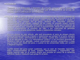 PROCEDENCIA

   Compete a los Tribunales Colegiados de Circuito conocer de los Juicios de
   Amparo Directo, conforme a lo dispuesto por el artículo 158 de la Ley de
   Amparo que a continuación se transcribe:

ARTICULO 158.- El juicio de amparo directo es competencia del Tribunal Colegiado de
  Circuito que corresponda, en los términos establecidos por las fracciones V y VI del
  artículo 107 constitucional, y procede contra sentencias definitivas o laudos y
  resoluciones que pongan fin al juicio, dictados por tribunales judiciales,
  administrativos o del trabajo, respecto de los cuales no proceda ningún recurso
  ordinario por el que puedan ser modificados o revocados, ya sea que la violación se
  cometa en ellos o que, cometida durante el procedimiento, afecte a las defensas del
  quejoso, trascendiendo al resultado del fallo, y por violaciones de garantías
  cometidas en las propias sentencias, laudos o resoluciones indicados.

   Para los efectos de este artículo, sólo será procedente el juicio de amparo directo
   contra sentencias definitivas o laudos y resoluciones que pongan fin al juicio, dictados
   por tribunales civiles, administrativos o del trabajo, cuando sean contrarios a la letra
   de la ley aplicable al caso, a su interpretación jurídica o a los principios generales de
   Derecho a falta de ley aplicable, cuando comprendan acciones, excepciones o cosas
   que no hayan sido objeto del juicio, o cuando no las comprendan todas, por omisión
   o negación expresa.

   Cuando dentro del juicio surjan cuestiones, que no sean de imposible reparación,
   sobre constitucionalidad de leyes, tratados internacionales o reglamentos, sólo
   podrán hacerse valer en el amparo directo que proceda en contra de la sentencia
   definitiva, laudo o resolución que ponga fin al juicio.
 