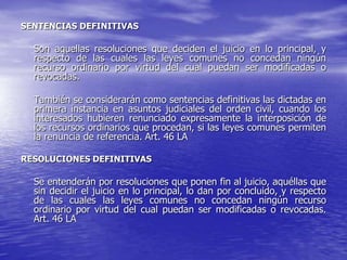 SENTENCIAS DEFINITIVAS

  Son aquellas resoluciones que deciden el juicio en lo principal, y
  respecto de las cuales las leyes comunes no concedan ningún
  recurso ordinario por virtud del cual puedan ser modificadas o
  revocadas.

  También se considerarán como sentencias definitivas las dictadas en
  primera instancia en asuntos judiciales del orden civil, cuando los
  interesados hubieren renunciado expresamente la interposición de
  los recursos ordinarios que procedan, si las leyes comunes permiten
  la renuncia de referencia. Art. 46 LA

RESOLUCIONES DEFINITIVAS

  Se entenderán por resoluciones que ponen fin al juicio, aquéllas que
  sin decidir el juicio en lo principal, lo dan por concluido, y respecto
  de las cuales las leyes comunes no concedan ningún recurso
  ordinario por virtud del cual puedan ser modificadas o revocadas.
  Art. 46 LA
 
