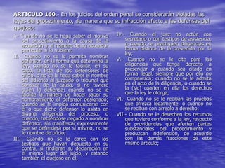 ARTICULO 160.- En los juicios del orden penal se considerarán violadas las
leyes del procedimiento, de manera que su infracción afecte a las defensas del
quejoso:
I.- Cuando no se le haga saber el motivo       IV.-   Cuando el juez no actúe con
     del procedimiento o la causa de la            secretario o con testigos de asistencia,
     acusación y el nombre de su acusador          o cuando se practiquen diligencias en
     particular si lo hubiere;                     forma distinta de la prevenida por la
                                                   ley;
II.- Cuando no se le permita nombrar
     defensor, en la forma que determine la    V.- Cuando no se le cite para las
     ley; cuando no se le facilite, en su          diligencias que tenga derecho a
     caso, la lista de los defensores de           presenciar o cuando sea citado en
     oficio, o no se le haga saber el nombre       forma ilegal, siempre que por ello no
     del adscrito al juzgado o tribunal que        comparezca; cuando no se le admita
     conozca de la causa, si no tuviere            en el acto de la diligencia, o cuando se
     quien lo defienda; cuando no se le            la (sic) coarten en ella los derechos
     facilite la manera de hacer saber su          que la ley le otorga;
     nombramiento al defensor designado;       VI.- Cuando no se le reciban las pruebas
     cuando se le impida comunicarse con           que ofrezca legalmente, o cuando no
     él o que dicho defensor lo asista en          se reciban con arreglo a derecho;
     alguna diligencia del proceso, o          VII.- Cuando se le desechen los recursos
     cuando, habiéndose negado a nombrar           que tuviere conforme a la ley, respecto
     defensor, sin manifestar expresamente         de providencias que afecten partes
     que se defenderá por sí mismo, no se          substanciales del procedimiento y
     le nombre de oficio;                          produzcan indefensión, de acuerdo
III.- Cuando no se le caree con los                con las demás fracciones de este
     testigos que hayan depuesto en su             mismo artículo;
     contra, si rindieran su declaración en
     el mismo lugar del juicio, y estando
     también el quejoso en él;
 