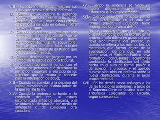VIII.- Cuando no se le suministren los          XV.- Cuando la sentencia se funde en
    datos que necesite para su defensa;             alguna     diligencia   cuya     nulidad
                                                    establezca la ley expresamente;
IX.- Cuando no se celebre la audiencia
    pública a que se refiere el artículo 20,    XVI.- Cuando seguido el proceso por el
    fracción VI, de la Constitución Federal,        delito determinado en el auto de
    en que deba ser oído en defensa, para           formal prisión, el quejoso fuere
    que se le juzgue;                               sentenciado por diverso delito.
X.- Cuando se celebre la audiencia de               No se considerará que el delito es
    derecho sin la asistencia del Agente            diverso cuando el que se exprese en la
    del Ministerio Público a quien                  sentencia sólo difiera en grado del que
    corresponda formular la requisitoria;           haya sido materia del proceso, ni
    sin la del juez que deba fallar, o la del       cuando se refiera a los mismos hechos
    secretario o testigos de asistencia que         materiales que fueron objeto de la
    deban autorizar el acto;                        averiguación, siempre que, en este
                                                    último caso, el Ministerio Público haya
XI.- Cuando debiendo ser juzgado por un             formulado conclusiones acusatorias
    jurado, se le juzgue por otro tribunal;         cambiando la clasificación del delito
XII.- Por no integrarse el jurado con el            hecha en el auto de formal prisión o
    número de personas que determine la             de sujeción a proceso, y el quejoso
    ley, o por negársele el ejercicio de los        hubiese sido oído en defensa sobre la
    derechos que la misma le concede                nueva clasificación, durante el juicio
    para la integración de aquél;                   propiamente tal;
XIII.- Cuando se sometan a la decisión del      XVII.- En los demás casos análogos a los
    jurado cuestiones de distinta índole de         de las fracciones anteriores, a juicio de
    la que señale la ley;                           la Suprema Corte de Justicia o de los
XIV.- Cuando la sentencia se funde en la            Tribunales Colegiados de Circuito,
    confesión     del    reo,   si    estuvo        según corresponda..
    incomunicado antes de otorgarla, o si
    se obtuvo su declaración por medio de
    amenazas o de cualquiera otra
    coacción;
 